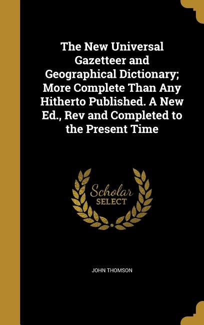 The New Universal Gazetteer and Geographical Dictionary; More Complete Than Any Hitherto Published. A New Ed., Rev and Completed to the Present Time by Thomson, John