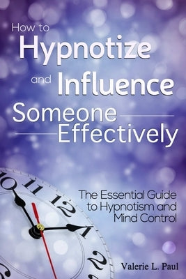 How to Hypnotize and Influence Someone Effectively: The Essential Guide to Hypnotism and Mind Control by L. Paul, Valerie