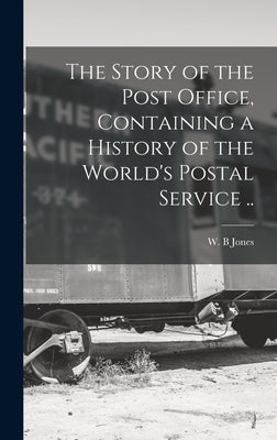 The Story of the Post Office, Containing a History of the World's Postal Service .. by B, Jones W.