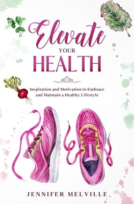 Elevate Your Health: Inspiration and Motivation to Embrace and Maintain a Healthy Lifestyle by Melville, Jennifer