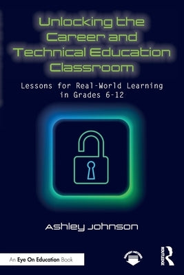 Unlocking the Career and Technical Education Classroom: Lessons for Real-World Learning in Grades 6-12 by Johnson, Ashley