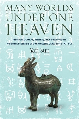Many Worlds Under One Heaven: Material Culture, Identity, and Power in the Northern Frontiers of the Western Zhou, 1045-771 Bce by Sun, Yan