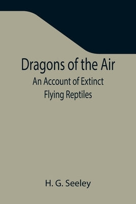 Dragons of the Air: An Account of Extinct Flying Reptiles by G. Seeley, H.