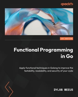 Functional Programming in Go: Apply functional techniques in Golang to improve the testability, readability, and security of your code by Meeus, Dylan