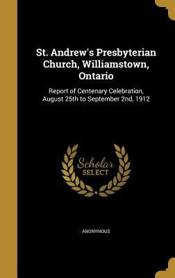 St. Andrew's Presbyterian Church, Williamstown, Ontario: Report of Centenary Celebration, August 25th to September 2nd, 1912 by Anonymous
