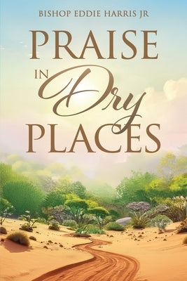 Praise in Dry Places by Harris, Bishop Eddie, Jr.