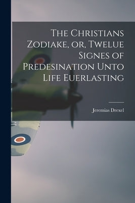 The Christians Zodiake, or, Twelue Signes of Predesination Unto Life Euerlasting by Drexel, Jeremias 1581-1638