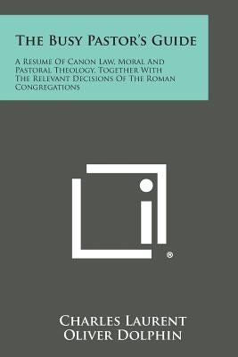 The Busy Pastor's Guide: A Resume of Canon Law, Moral and Pastoral Theology, Together with the Relevant Decisions of the Roman Congregations by Laurent, Charles