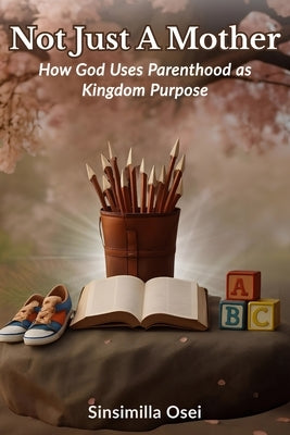 Not Just A Mother: How God Uses Parenthood As Kingdom Purpose by Osei, Sinsimilla
