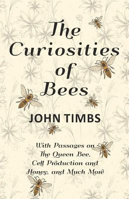 The Curiosities of Bees;With Passages on The Queen Bee, Cell Production and Honey, and Much More by Timbs, John