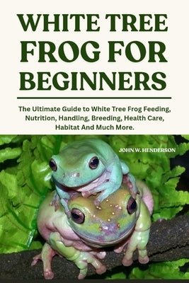 White Tree Frogs for Beginners: The Ultimate Guide to White Tree Frog Feeding, Nutrition, Handling, Breeding, Health Care, Habitat And Much More. by W. Henderson, John
