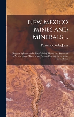 New Mexico Mines and Minerals ...: Being an Epitome of the Early Mining History and Resources of New Mexican Mines, in the Various Districts, Down to by Jones, Fayette Alexander