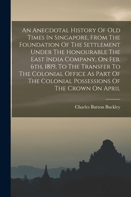 An Anecdotal History Of Old Times In Singapore, From The Foundation Of The Settlement Under The Honourable The East India Company, On Feb. 6th, 1819, by Buckley, Charles Burton