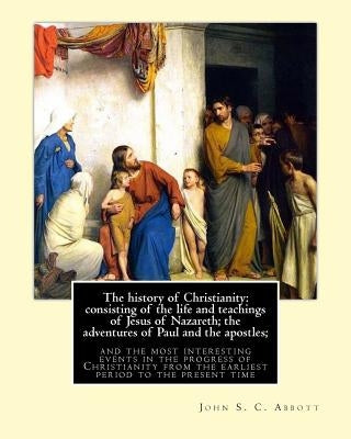 The history of Christianity: consisting of the life and teachings of Jesus of Nazareth; the adventures of Paul and the apostles; and the most inter by Abbott, John S. C.