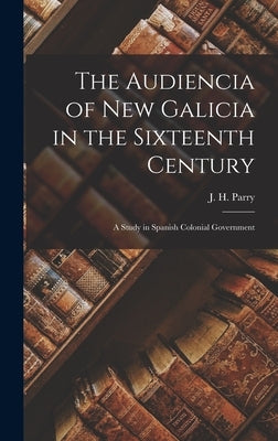 The Audiencia of New Galicia in the Sixteenth Century: a Study in Spanish Colonial Government by Parry, J. H. (John Horace) 1914-
