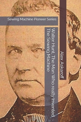 Walter Hunt, The Man Who really Invented The Sewing Machine: Sewing Machine Pioneer Series by Askaroff, Alex