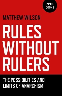 Rules Without Rulers: The Possibilities and Limits of Anarchism by Wilson, Matthew