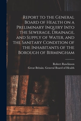 Report to the General Board of Health on a Preliminary Inquiry Into the Sewerage, Drainage, and Supply of Water, and the Sanitary Condition of the Inh by Rawlinson, Robert 1810-1898