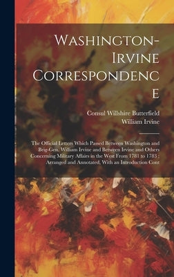 Washington-Irvine Correspondence: The Official Letters Which Passed Between Washington and Brig-Gen. William Irvine and Between Irvine and Others Conc by Butterfield, Consul Willshire
