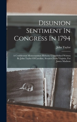 Disunion Sentiment In Congress In 1794: A Confidential Memorandum Hitherto Unpublished Written By John Taylor Of Caroline, Senator From Virginia, For by Taylor, John