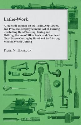 Lathe-Work - A Practical Treatise on the Tools, Appliances, and Processes Employed in the Art of Turning - Including Hand Turning, Boring and Drilling by Hasluck, Paul N.