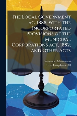 The Local Government ac, 1888, With the Incorportated Provisions of the Municipal Corporations act, 1882, and Other Acts by Macmorran, Alexander