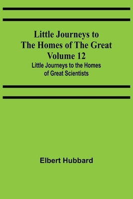 Little Journeys to the Homes of the Great - Volume 12: Little Journeys to the Homes of Great Scientists by Hubbard, Elbert