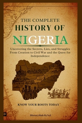 The Complete History of Nigeria: Know Your Roots Today: Uncovering the Secrets, Lies, and Struggles from Creation to Civil War and the Quest for Indep by Bynel, Historyhub