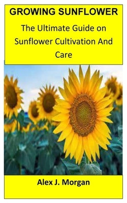 Growing Sunflower: The Ultimate Guide on Sunflower Cultivation and Care by J. Morgan, Alex