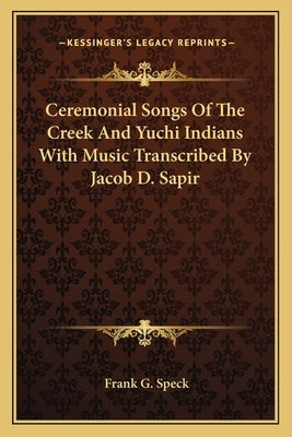 Ceremonial Songs Of The Creek And Yuchi Indians With Music Transcribed By Jacob D. Sapir by Speck, Frank G.
