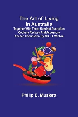 The Art of Living in Australia; Together with Three Hundred Australian Cookery Recipes and Accessory Kitchen Information by Mrs. H. Wicken by E. Muskett, Philip