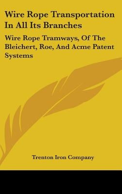 Wire Rope Transportation In All Its Branches: Wire Rope Tramways, Of The Bleichert, Roe, And Acme Patent Systems by Trenton Iron Company