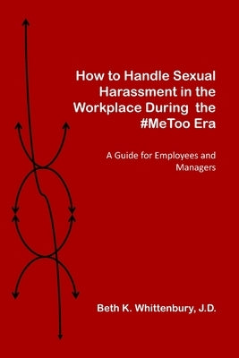 How to Handle Sexual Harassment in the Workplace During the #MeToo Era: A Guide for Employees and Managers by Whittenbury J. D., Beth K.