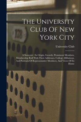 The University Club Of New York City: A Souvenir: Its Origin, Growth, Prominent Members, Membership Roll With Their Addresses, College Affiliations, A by University Club (New York, N. y. ).