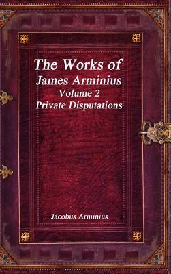 The Works of Jacobus Arminius Volume 2 - Private Disputations by Arminius, Jacobus