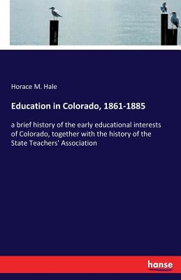 Education in Colorado, 1861-1885: a brief history of the early educational interests of Colorado, together with the history of the State Teachers' Ass by Hale, Horace M.