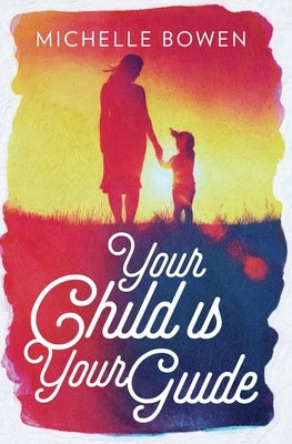 Your Child is Your Guide: Activate the Remembrance of the Divine Bond Between You and Your Child by Bowen, Michelle