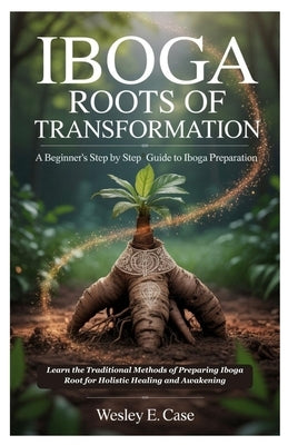 Iboga Roots of Transformation: A Beginner's step by step Guide to Iboga Preparation: Learn the Traditional Methods of Preparing Iboga Root for Holisti by Case, Wesley E.