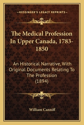 The Medical Profession In Upper Canada, 1783-1850: An Historical Narrative, With Original Documents Relating To The Profession (1894) by Canniff, William