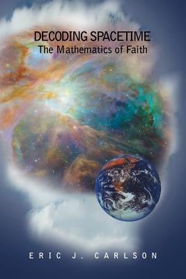 Decoding Spacetime: The Mathematics of Faith by Carlson, Eric