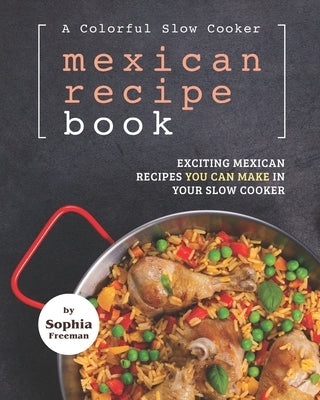 A Colorful Slow Cooker Mexican Recipe Book: Exciting Mexican Recipes You Can Make in Your Slow Cooker by Freeman, Sophia