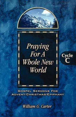 Praying for a Whole New World: Gospel Sermons for Advent/Christmas/Epiphany Cycle C by Carter, William G.