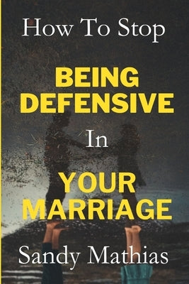 How To Stop Being Defensive in Your Marriage: A Step-by-Step Guide to Heal Old Wounds, Stop Feeling Attacked, Build Healthy Relationship, and Resolve by Mathias, Sandy