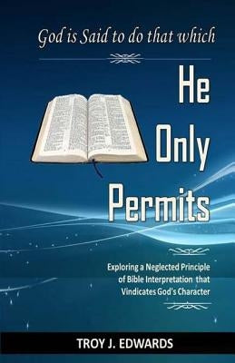 God is Said to do that which He Only Permits: Exploring a Neglected Principle of Bible Interpretation that Vindicates God's Character by Edwards, Troy J.