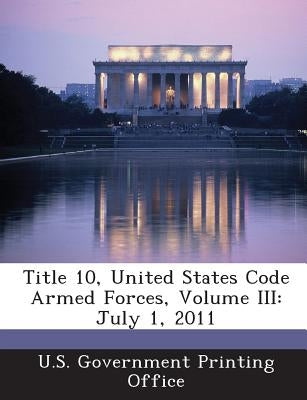 Title 10, United States Code Armed Forces, Volume III: July 1, 2011 by U S Government Printing Office