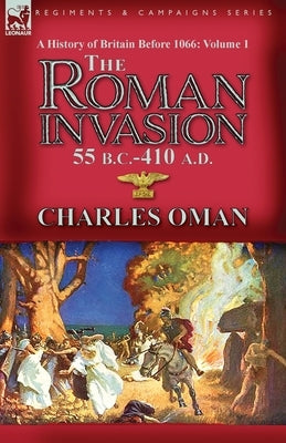 A History of Britain Before 1066-Volume 1: the Roman Invasion 55 B. C.-410 A. D. by Oman, Charles