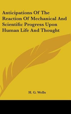 Anticipations Of The Reaction Of Mechanical And Scientific Progress Upon Human Life And Thought by Wells, H. G.