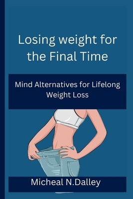 Losing weight for the Final Time: Mind Alternatives for Lifelong Weight Loss by N. Dalley, Micheal