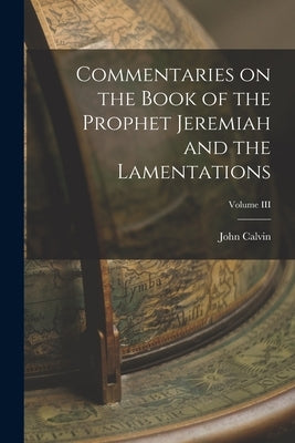 Commentaries on the Book of the Prophet Jeremiah and the Lamentations; Volume III by Calvin, John