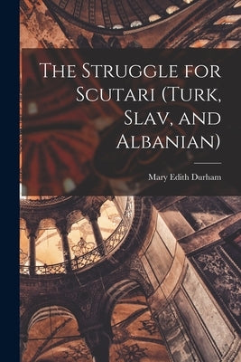 The Struggle for Scutari (Turk, Slav, and Albanian) by Durham, Mary Edith 1863-1944